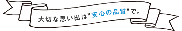 大切な思い出は“安心の品質で。”
